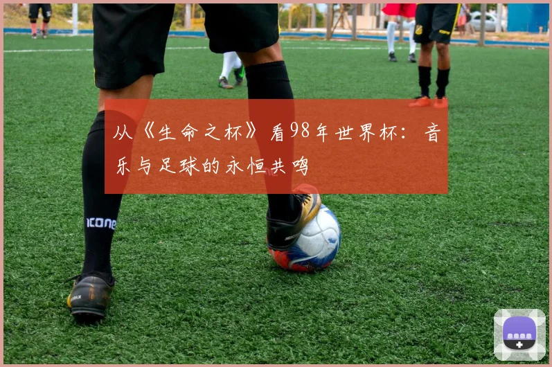 从《生命之杯》看98年世界杯：音乐与足球的永恒共鸣